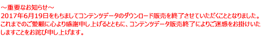 2017年6月19日をもちましてコンテンツデータのダウンロード販売を終了させていただくこととなりました。これまでのご愛顧に心より感謝申し上げるとともに、コンテンツデータ販売終了によりご迷惑をお掛けいたしますことをお詫び申し上げます。